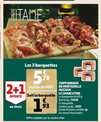 ITALIE  Les 3 barquettes  578  au lieu de 8€67  au choix  CHIFFONNADE  DE MORTADELLE  2+1  AUCHAN LE  OFFERTE Soit la barquette La barquette de 80 g  Soit le kg: 24€08  La barquette vendue seule: 2089