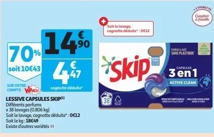 70% 14%  soit 10€43  sur votre  compte  lessive capsules skip(¹)  différents parfums  x 38 lavages (0.806 kg)  soit le lavage, cagnotte déduite":0€12 soit le kg: 18€49  existe d'autres variétés (1)  4