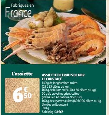 Fabriquée en  France  L'assiette  6%  ASSIETTE DE FRUITS DE MER  LE CRUSTACE  140 g de langoustines cuites  (25 à 35 pièces au kg)  100 g de bulots cuits (40 à 60 pièces au kg) 50 g de crevettes grise