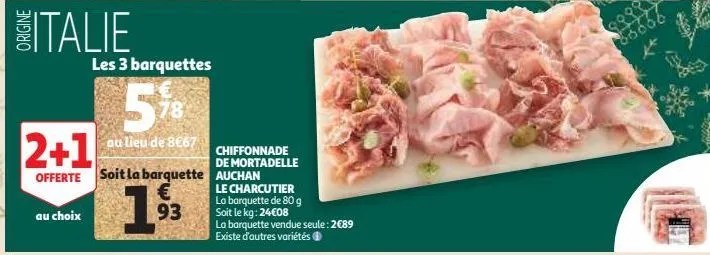 italie  au choix  2+1  offerte soit la barquette €  93  les 3 barquettes  5%  au lieu de 8€67  chiffonnade  de mortadelle auchan  le charcutier la barquette de 80 g soit le kg: 24€08  la barquette ven