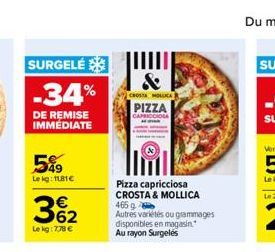 SURGELÉ  -34%  DE REMISE IMMÉDIATE  5%9  Le kg: 1181€  362  €  Lekg: 7,78 €  &  CROSTA MOLOCA  PIZZA  CAPRICCIOSA  Pizza capricciosa CROSTA & MOLLICA 465 g Autres variétés ou grammages disponibles en 