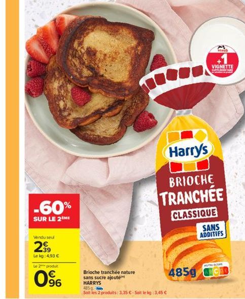 Vendu seul  299  Le kg: 4,93 €  Le 2 produit  -60%  SUR LE 2 ME  96  Brioche tranchée nature sans sucre ajouté HARRYS  485 g  Soit les 2 produits: 3,35 € - Soit le kg: 3,45 €  Harry's  BRIOCHE  TRANCH