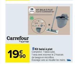 Carrefour  home  19%  KIT BALAI À PLAT PLATTE VLOERWSER SET  Kit balai à plat Comprend: 1 balai à plat. 1seau avec essoreur et 2 housses de lavage en microfibre. Essorage sans se mouiller les mains. 