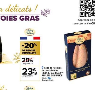 Reffers France  -20%  DE REMISE IMMÉDIATE  2899  Lekg: 96,63 €  8 Lobe de foie gras  de canard entier  19 I.G.P. du Sud-Ouest  REFLETS DE FRANCE 300g Au rayon Frais  2399  Lekg: 77.30€  Refers France 