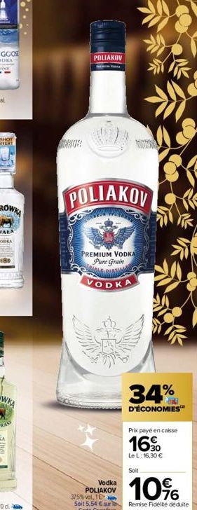 POLIAKOV  POLIAKOV  PREMIUM VODKA Pure Grain  VODKA  34%  D'ÉCONOMIES™  Vodka POLIAKOV  Prix payé en caisse  16  Le L: 16,30 €  Soit  10%  37,5% vol, TE  Soit 5,54 € sur la Remise Fidélté déduite  Car