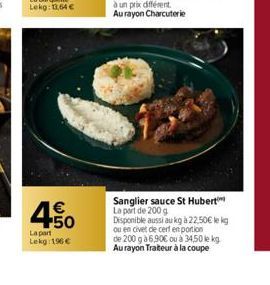 4.50  €  La part Lekg: 196 €  Sanglier sauce St Hubert La part de 200 g Disponible aussi au kg à 22,50€ le kg ou en civet dle cerf en portion de 200 g à 6,90€ ou à 34,50 le kg Au rayon Traiteur à la c