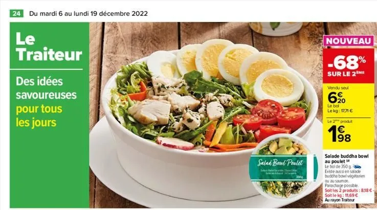 24 du mardi 6 au lundi 19 décembre 2022  le traiteur  des idées  savoureuses pour tous les jours  salad bowl poulet  s  t  3500  nouveau  -68%  sur le 2 me  vendu seul  6,⁹0  le bol le kg: 17,71 €  le