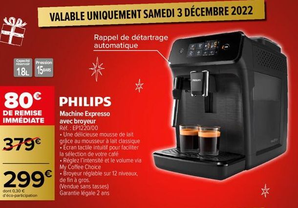 VALABLE UNIQUEMENT SAMEDI 3 DÉCEMBRE 2022  Rappel de détartrage automatique  Capacité  réservoir Pression  1.8L 15AS  80€ PHILIPS  DE REMISE IMMÉDIATE  379€  299€  dont 0,30 € d'éco-participation  Mac