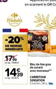 Produits  -20%  DE REMISE IMMÉDIATE  17%  Le kg: 74,96 €  14.99  €  Le kg: 59,96 €  BLOC DE FOIE GRAS CANARD DE SUD-OUENT  Bloc de foie gras de canard avec morceaux 