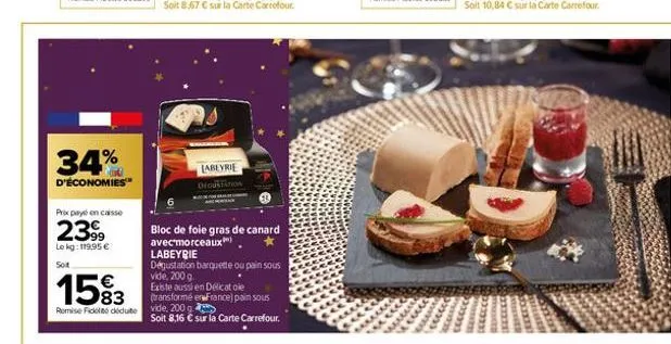 34%  d'économies  prix payé en caisse  2399  le kg: 119,95 €  soit  1583  remise fickt déduite  labeyrie digustation  bloc de foie gras de canard  avecmorceaux  labeyrie  dégustation barquette ou pain