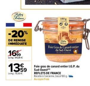 Reffers France  -20%  DE REMISE IMMÉDIATE  16%9  Lekg: 94,39 €  139  Lekg: 75.50€  180 g  OQ  France Foie Gras de Canard entier du Sud-Ouest  Foie gras de canard entier I.G.P. du Sud-Ouest REFLETS DE 