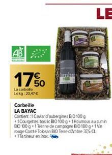 AB  17%  La corbelle Lokg: 20,47 €  Corbeille LA BAYAC  Contient:1 Caviar d'aubergines BIO 100 g +1Courgettes basilic BIO 100 g 1 Houmous au cumin BIO 100 g 1 Terrine de campagne BIO 180 g 1 Vin rouge