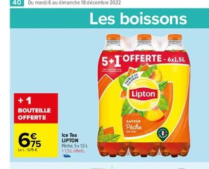 +1 BOUTEILLE OFFERTE  615  €  LOL:075€  Ice Tea LIPTON Pêche, 5x 15 L *1,5L offerts.  Les boissons  5+1 OFFERTE-6x1,5L  SAIBLE CALORIES  Lipton  SAVEUR  Pêche 