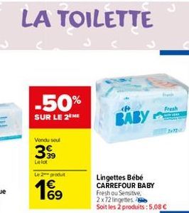 LA TOILETTE  -50%  SUR LE 2 ME  Vendu soul  3,39  Lelot  Le produit  Lingettes Bébé CARREFOUR BABY  Fresh ou Sensitive, 2x72 lingetes Soit les 2 produits: 5,08 €  BABY  Fresh 