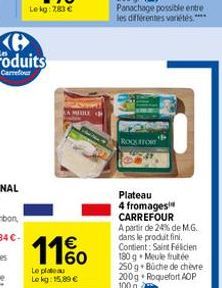 LA MEDLE  11%  Le plateau Le kg: 15,89 €  ROQUEFORT  Plateau  4 fromages CARREFOUR A partir de 24% de M.G. dans le produit fini. Contient: Saint Félicien 180 g Meule fruitée 250 g Büche de chèvre 200g