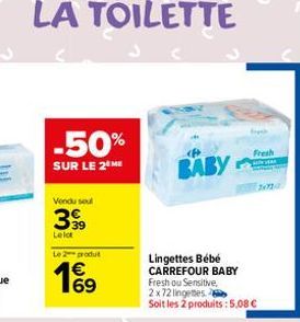 LA TOILETTE  -50%  SUR LE 2 ME  Vendu soul  3,39  Lelot  Le produit  Lingettes Bébé CARREFOUR BABY  Fresh ou Sensitive, 2x72 lingetes Soit les 2 produits: 5,08 €  BABY  Fresh 