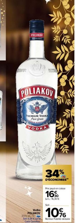 POLIAKOV  POLIAKOV  PREMIUM VODKA Pure Grain  VODKA  34%  D'ÉCONOMIES™  Vodka POLIAKOV  Prix payé en caisse  16  Le L: 16,30 €  Soit  10%  37,5% vol, TE  Soit 5,54 € sur la Remise Fidélté déduite  Car