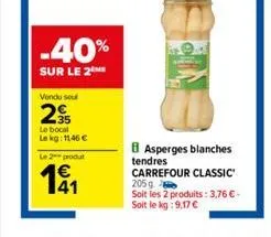 -40%  sur le 2  vendu sel  2  le bocal lekg: 1146 €  le 2 produt  191  b asperges blanches tendres carrefour classic 205g  soit les 2 produits: 3,76 € - soit le kg: 9,17 € 