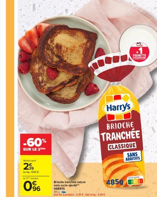 Vendu seul  299  Le kg: 4,93 €  Le 2 produit  -60%  SUR LE 2 ME  96  Brioche tranchée nature sans sucre ajouté HARRYS  485 g  Soit les 2 produits: 3,35 € - Soit le kg: 3,45 €  Harry's  BRIOCHE  TRANCH