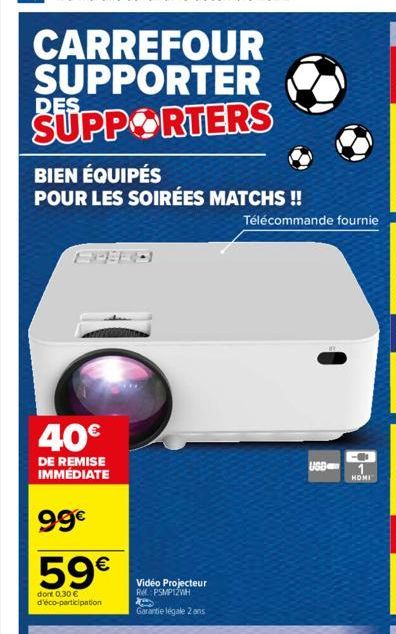 CARREFOUR SUPPORTER SUPPORTERS  DES.  BIEN ÉQUIPÉS  POUR LES SOIRÉES MATCHS !!  40€  DE REMISE IMMÉDIATE  99€  59€  dont 0.30 € d'éco-participation  Vidéo Projecteur R. PSMP12WH  Garantie légale 2 ans