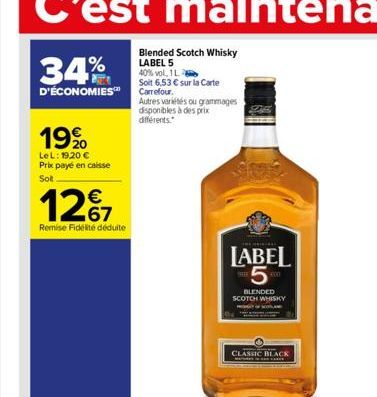 34%  D'ÉCONOMIES  19%  LeL: 19,20 € Prix payé en caisse Sot  12%  Remise Fidélité déduite  Blended Scotch Whisky LABEL 5 40% vol, 1 L  Soit 6,53 € sur la Carte Carrefour.  Autres variétés ou grammages