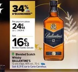 34%  d'économies  prix payé en caisse  24€  lel:34.91 €  sot  1693  remise fidelito deduto  b blended scotch whisky ballantine's  12 ans d'age, 40% vol, 70 d. soit 8,31 € sur la carte carrefour.  ball