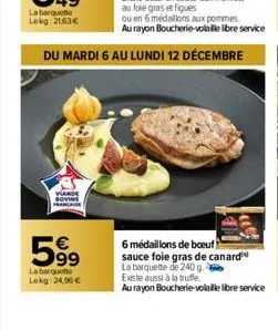 du mardi 6 au lundi 12 décembre  viande française  599  €  la barquet  lekg: 24,96 €  6 médaillons de boeuf sauce foie gras de canard  la barquette de 240 g. existe aussi à la truffe  au rayon boucher