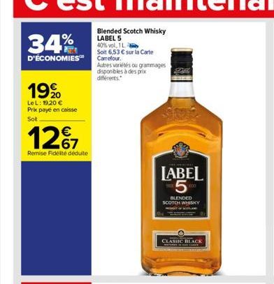 34%  D'ÉCONOMIES  19%  LeL: 19,20 € Prix payé en caisse Sot  12%  Remise Fidélité déduite  Blended Scotch Whisky LABEL 5 40% vol, 1 L  Soit 6,53 € sur la Carte Carrefour.  Autres variétés ou grammages