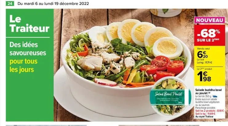 24 du mardi 6 au lundi 19 décembre 2022  le traiteur  des idées  savoureuses pour tous les jours  salad bowl poulet  s  t  3500  nouveau  -68%  sur le 2 me  vendu seul  6,⁹0  le bol le kg: 17,71 €  le
