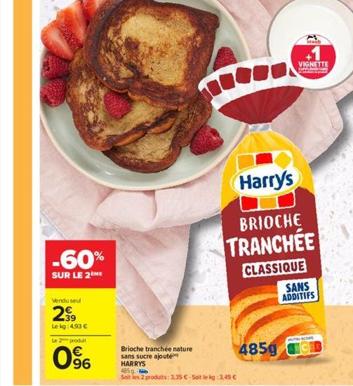 Vendu seul  299  Le kg: 4,93 €  Le 2 produit  -60%  SUR LE 2 ME  96  Brioche tranchée nature sans sucre ajouté HARRYS  485 g  Soit les 2 produits: 3,35 € - Soit le kg: 3,45 €  Harry's  BRIOCHE  TRANCH