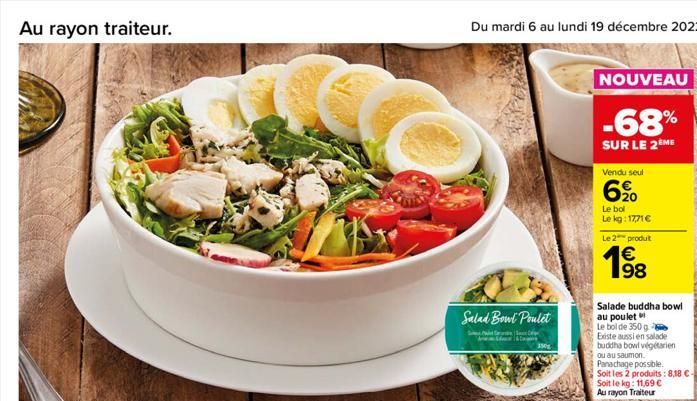 Au rayon traiteur.  Salad Bowl Poulet  C  350g  NOUVEAU  -68%  SUR LE 2 ME  Vendu seul  6%  Le bol  Le kg: 17,71 € Le 2 produit  € 198  Salade buddha bowl au poulet Le bol de 350 g  Existe aussi en sa