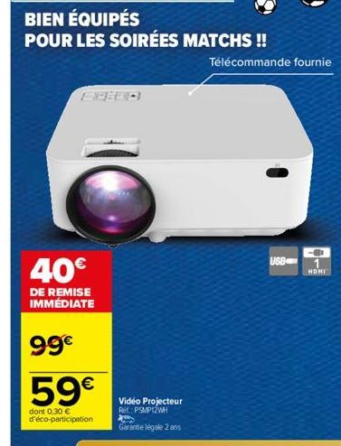 BIEN ÉQUIPÉS  POUR LES SOIRÉES MATCHS !!  40€  DE REMISE IMMÉDIATE  99€  59€  dont 0,30 € d'éco-participation  Video Projecteur Ref: PSMPIZWH Garantie légale 2 ans  Télécommande fournie  USB  1  HDMI 