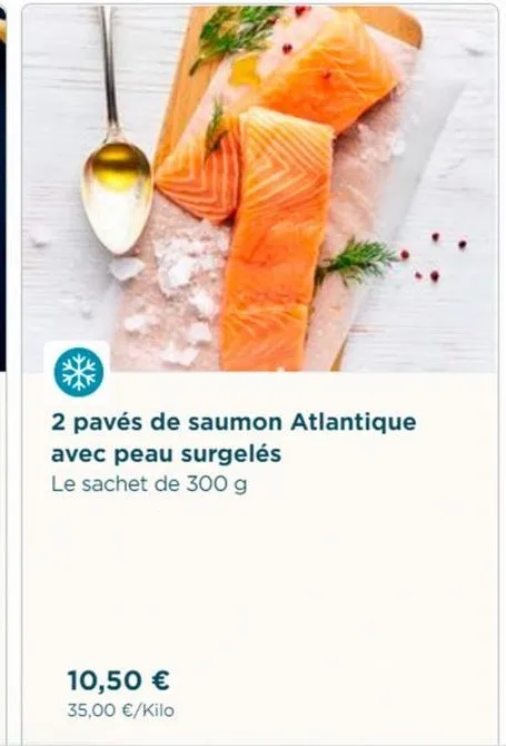 2 pavés de saumon atlantique avec peau surgelés  le sachet de 300 g  10,50 € 35,00 €/kilo 