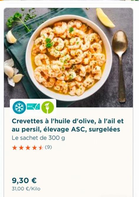 aso  Crevettes à l'huile d'olive, à l'ail et au persil, élevage ASC, surgelées Le sachet de 300 g  ***** (9)  9,30 €  31,00 €/Kilo 