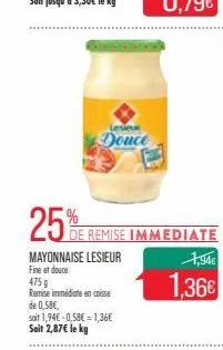 25%  lesie  douce  mayonnaise lesieur fine et douce  de remise immediate  475 g  remise immédiate en caisse  de 0,58€,  soit 1,94€ -0,58€ = 1,36€ soit 2,87€ le kg  1,94€  1,36€ 