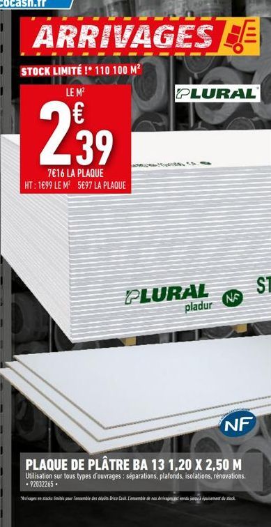 ARRIVAGES  STOCK LIMITÉ ! 110 100 M² LE M²  239  7€16 LA PLAQUE HT: 1699 LE M² 5€97 LA PLAQUE  PLURAL  PLURAL pladur  NE  NF  PLAQUE DE PLÂTRE BA 13 1,20 X 2,50 M  Utilisation sur tous types d'ouvrage