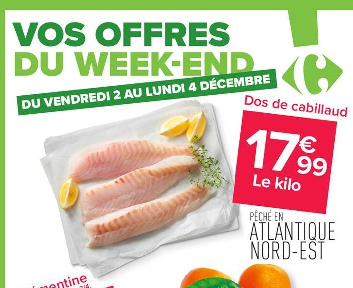 VOS OFFRES  DU WEEK-END Ke  Dos de cabillaud  DU VENDREDI 2 AU LUNDI 4 DÉCEMBRE  17.⁹99  €  Le kilo  PÊCHÉ EN  ATLANTIQUE NORD-EST  