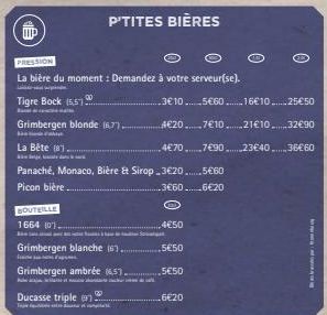 IIP  PRESSION  La bière du moment: Demandez à votre serveur(se).  inės  Tigre Bock (55)  F  BOUTEILLE  1664 (01.  00  Grimbergen blonde (67)  La Bête (81.  Panaché, Monaco, Bière & Sirop 3€20......5€6