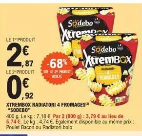 le 1 produit  2,€7  0.€2  ,92  le 2" produit sur le 20 produit achete  ,87 -68%  xtrembox radiatori 4 fromages) "sodebo"  400 g. le kg: 7,18 €. par 2 (800 g): 3,79 € au lieu de 5,74 €. le kg: 4,74 €. 