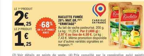 LE 1º PRODUIT  2€  ,25  LE 2¹ PRODUIT  RACLETTE FUMÉE 28% MAT.GR.(1)  -68% "ERMITAGE SUR LE 29 PRODUIT  FABRIQUÉ EN FRANCE  Au lait de vache pasteurisé. 200 g. Le kg: 11,25 €. Par 2 (400 g): 2,97 € au