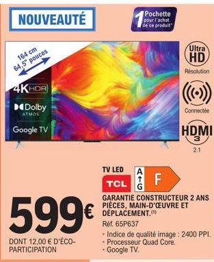NOUVEAUTÉ  164 cm 64,5" pouces  4KHDR  Dolby  ATMOS  Google TV  599€  DONT 12,00 € D'ÉCO-PARTICIPATION  TV LED  Pochette pour l'achat de ce produit  F  LL  Ultra HD  Résolution  Connectée  TCL  GARANT