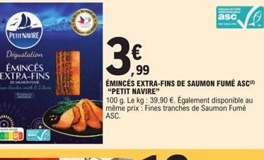 PETIT NAVIRE  Dégustation ÉMINCÉS EXTRA-FINS  SAUMON FUME Caith (5  3€  ,99  ÉMINCÉS EXTRA-FINS DE SAUMON FUMÉ ASC "PETIT NAVIRE"  100 g. Le kg: 39,90 €. Également disponible au même prix: Fines tranc