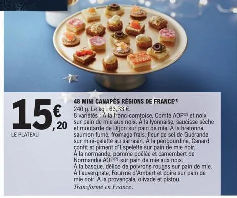 15€  le plateau  48 mini canapés régions de france(¹) 240 g. le kg: 63,33 €.  8 variétés: a la franc-comtoise, comté aop() et noix sur pain de mie aux noix. à la lyonnaise, saucisse sèche  saumon fumé