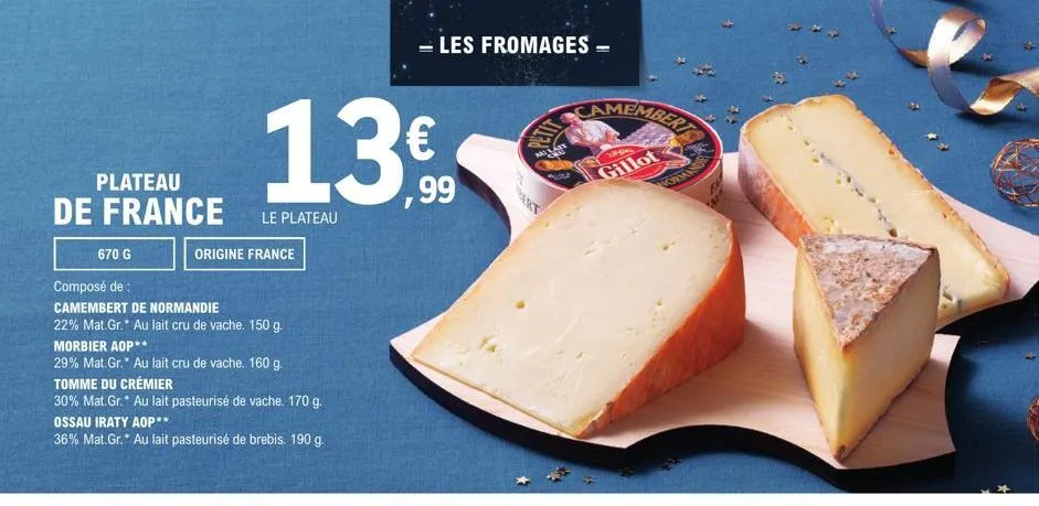 plateau  de france  670 g  13€  le plateau  origine france  composé de  camembert de normandie  22% mat.gr. au lait cru de vache. 150 g.  morbier aop**  29% mat.gr.* au lait cru de vache. 160 g.  tomm