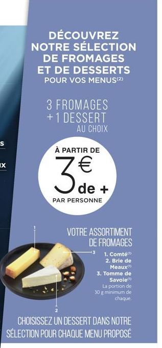 DÉCOUVREZ NOTRE SÉLECTION DE FROMAGES ET DE DESSERTS POUR VOS MENUS (2)  3 FROMAGES +1 DESSERT AU CHOIX  À PARTIR DE  7€  de +  PAR PERSONNE  CHOISISSEZ UN DESSERT DANS NOTRE SÉLECTION POUR CHAQUE MEN