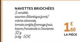 NAVETTES BRIOCHÉES 3 variétés  saumon Atlantique fumé/  crème citronnée,  tomate confite/fromage frais, bacon/moutarde à l'ancienne.  32g Le kg:50€  160  LA PIÈCE 