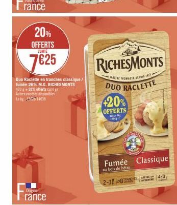 20% OFFERTS  LUNITE  7625  Origine  rance  Duo Raclette en tranches classique / fumée 26% M.G. RICHESMONTS 420g+20% offerts (504) Autres varietes disponibles Lekg 14€38  420%  OFFERTS  -M MA  RICHESMO