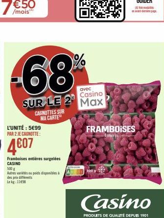 avec Casino  SUR LE 2 Max  L'UNITÉ : 5€99 PAR 2 JE CAGNOTTE:  4€07  Framboises entières surgelées CASINO  CAGNOTTES SUR MA CARTE  500 g  Autres variétés ou poids disponibles à des prix différents Le k