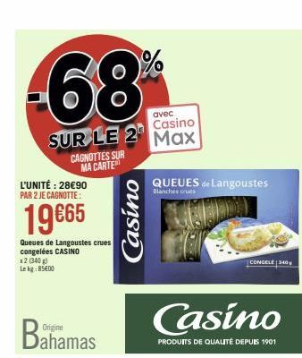 avec  Casino  SUR LE 2 Max  CAGNOTTES SUR MA CARTE  L'UNITÉ : 28€90 PAR 2 JE CAGNOTTE:  19€65  Queues de Langoustes crues congelées CASINO  x2 (340 g) Lekg:85600  Origine  Dahamas  Casino  QUEUES de L