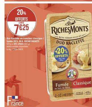 20% OFFERTS  LUNITE  7625  France  Origine  Duo Raclette en tranches classique / fumée 26% M.G. RICHESMONTS 420g+20% offerts (504) Autres varietes disponibles Lekg 14€38  420%  OFFERTS  -M MA  RICHESM
